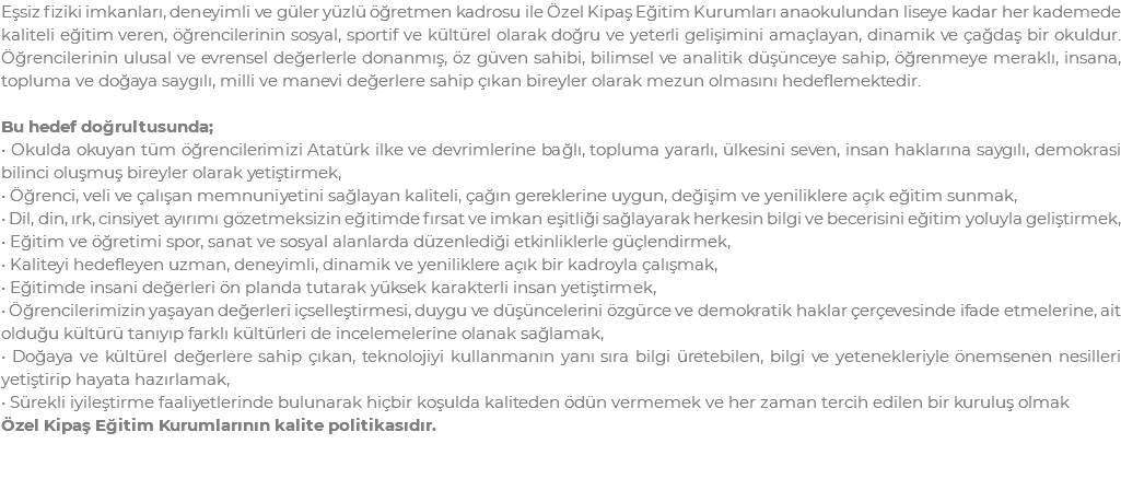 Eşsiz fiziki imkanları, deneyimli ve güler yüzlü öğretmen kadrosu ile Özel Kipaş Eğitim Kurumları anaokulundan liseye kadar her kademede kaliteli eğitim veren, öğrencilerinin sosyal, sportif ve kültürel olarak doğru ve yeterli gelişimini amaçlayan, dinamik ve çağdaş bir okuldur. Öğrencilerinin ulusal ve evrensel değerlerle donanmış, öz güven sahibi, bilimsel ve analitik düşünceye sahip, öğrenmeye meraklı, insana, topluma ve doğaya saygılı, milli ve manevi değerlere sahip çıkan bireyler olarak mezun olmasını hedeflemektedir. Bu hedef doğrultusunda; • Okulda okuyan tüm öğrencilerimizi Atatürk ilke ve devrimlerine bağlı, topluma yararlı, ülkesini seven, insan haklarına saygılı, demokrasi bilinci oluşmuş bireyler olarak yetiştirmek, • Öğrenci, veli ve çalışan memnuniyetini sağlayan kaliteli, çağın gereklerine uygun, değişim ve yeniliklere açık eğitim sunmak, • Dil, din, ırk, cinsiyet ayırımı gözetmeksizin eğitimde fırsat ve imkan eşitliği sağlayarak herkesin bilgi ve becerisini eğitim yoluyla geliştirmek, • Eğitim ve öğretimi spor, sanat ve sosyal alanlarda düzenlediği etkinliklerle güçlendirmek, • Kaliteyi hedefleyen uzman, deneyimli, dinamik ve yeniliklere açık bir kadroyla çalışmak, • Eğitimde insani değerleri ön planda tutarak yüksek karakterli insan yetiştirmek, • Öğrencilerimizin yaşayan değerleri içselleştirmesi, duygu ve düşüncelerini özgürce ve demokratik haklar çerçevesinde ifade etmelerine, ait olduğu kültürü tanıyıp farklı kültürleri de incelemelerine olanak sağlamak, • Doğaya ve kültürel değerlere sahip çıkan, teknolojiyi kullanmanın yanı sıra bilgi üretebilen, bilgi ve yetenekleriyle önemsenen nesilleri yetiştirip hayata hazırlamak, • Sürekli iyileştirme faaliyetlerinde bulunarak hiçbir koşulda kaliteden ödün vermemek ve her zaman tercih edilen bir kuruluş olmak Özel Kipaş Eğitim Kurumlarının kalite politikasıdır.