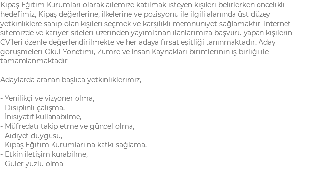 Kipaş Eğitim Kurumları olarak ailemize katılmak isteyen kişileri belirlerken öncelikli hedefimiz, Kipaş değerlerine, ilkelerine ve pozisyonu ile ilgili alanında üst düzey yetkinliklere sahip olan kişileri seçmek ve karşılıklı memnuniyet sağlamaktır. İnternet sitemizde ve kariyer siteleri üzerinden yayımlanan ilanlarımıza başvuru yapan kişilerin CV’leri özenle değerlendirilmekte ve her adaya fırsat eşitliği tanınmaktadır. Aday görüşmeleri Okul Yönetimi, Zümre ve İnsan Kaynakları birimlerinin iş birliği ile tamamlanmaktadır. Adaylarda aranan başlıca yetkinliklerimiz; - Yenilikçi ve vizyoner olma, - Disiplinli çalışma, - İnisiyatif kullanabilme, - Müfredatı takip etme ve güncel olma, - Aidiyet duygusu, - Kipaş Eğitim Kurumları'na katkı sağlama, - Etkin iletişim kurabilme, - Güler yüzlü olma.