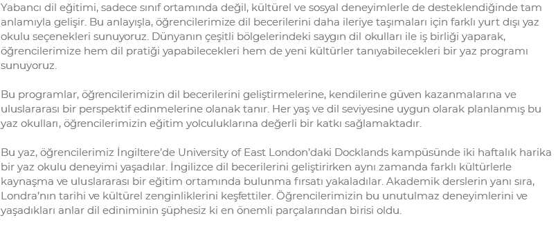 Yabancı dil eğitimi, sadece sınıf ortamında değil, kültürel ve sosyal deneyimlerle de desteklendiğinde tam anlamıyla gelişir. Bu anlayışla, öğrencilerimize dil becerilerini daha ileriye taşımaları için farklı yurt dışı yaz okulu seçenekleri sunuyoruz. Dünyanın çeşitli bölgelerindeki saygın dil okulları ile iş birliği yaparak, öğrencilerimize hem dil pratiği yapabilecekleri hem de yeni kültürler tanıyabilecekleri bir yaz programı sunuyoruz. Bu programlar, öğrencilerimizin dil becerilerini geliştirmelerine, kendilerine güven kazanmalarına ve uluslararası bir perspektif edinmelerine olanak tanır. Her yaş ve dil seviyesine uygun olarak planlanmış bu yaz okulları, öğrencilerimizin eğitim yolculuklarına değerli bir katkı sağlamaktadır. Bu yaz, öğrencilerimiz İngiltere’de University of East London’daki Docklands kampüsünde iki haftalık harika bir yaz okulu deneyimi yaşadılar. İngilizce dil becerilerini geliştirirken aynı zamanda farklı kültürlerle kaynaşma ve uluslararası bir eğitim ortamında bulunma fırsatı yakaladılar. Akademik derslerin yanı sıra, Londra’nın tarihi ve kültürel zenginliklerini keşfettiler. Öğrencilerimizin bu unutulmaz deneyimlerini ve yaşadıkları anlar dil ediniminin şüphesiz ki en önemli parçalarından birisi oldu.