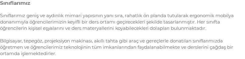 Sınıflarımız Sınıflarımız geniş ve aydınlık mimari yapısının yanı sıra, rahatlık ön planda tutularak ergonomik mobilya donanımıyla öğrencilerimizin keyifli bir ders ortamı geçirecekleri şekilde tasarlanmıştır. Her sınıfta öğrencilerin kişisel eşyalarını ve ders materyallerini koyabilecekleri dolapları bulunmaktadır. Bilgisayar, tepegöz, projeksiyon makinası, akıllı tahta gibi araç ve gereçlerle donatılan sınıflarımızda öğretmen ve öğrencilerimiz teknolojinin tüm imkanlarından faydalanabilmekte ve derslerini çağdaş bir ortamda işlemektedirler.