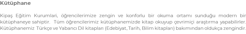 Kütüphane Kipaş Eğitim Kurumlari, öğrencilerimize zengin ve konforlu bir okuma ortamı sunduğu modern bir kütüphaneye sahiptir. Tüm öğrencilerimiz kütüphanemizde kitap okuyup çevrimiçi araştırma yapabilirler. Kütüphanemiz Türkçe ve Yabancı Dil kitapları (Edebiyat, Tarih, Bilim kitapları) bakımından oldukça zengindir.