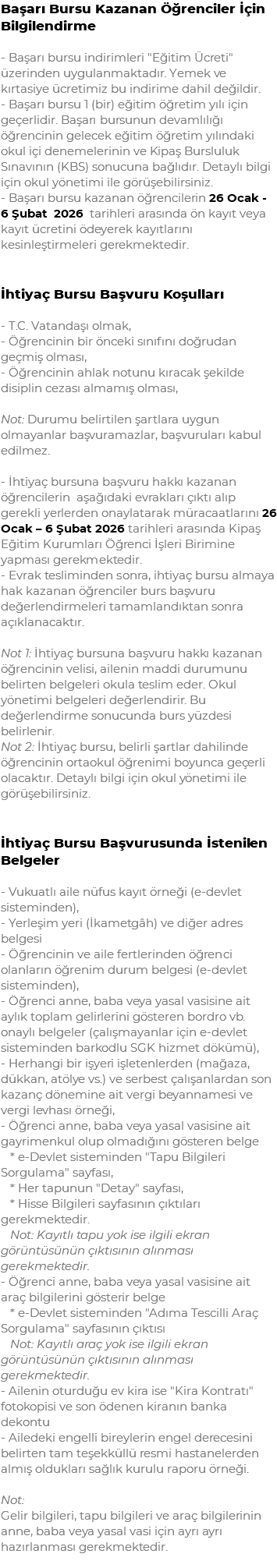 Başarı Bursu Kazanan Öğrenciler İçin Bilgilendirme - Başarı bursu indirimleri "Eğitim Ücreti" üzerinden uygulanmaktadır. Yemek ve kırtasiye ücretimiz bu indirime dahil değildir. - Başarı bursu 1 (bir) eğitim öğretim yılı için geçerlidir. Başarı bursunun devamlılığı öğrencinin gelecek eğitim öğretim yılındaki okul içi denemelerinin ve Kipaş Bursluluk Sınavının (KBS) sonucuna bağlıdır. Detaylı bilgi için okul yönetimi ile görüşebilirsiniz. - Başarı bursu kazanan öğrencilerin 26 Ocak - 6 Şubat 2026 tarihleri arasında ön kayıt veya kayıt ücretini ödeyerek kayıtlarını kesinleştirmeleri gerekmektedir. İhtiyaç Bursu Başvuru Koşulları - T.C. Vatandaşı olmak, - Öğrencinin bir önceki sınıfını doğrudan geçmiş olması, - Öğrencinin ahlak notunu kıracak şekilde disiplin cezası almamış olması, Not: Durumu belirtilen şartlara uygun olmayanlar başvuramazlar, başvuruları kabul edilmez. - İhtiyaç bursuna başvuru hakkı kazanan öğrencilerin aşağıdaki evrakları çıktı alıp gerekli yerlerden onaylatarak müracaatlarını 26 Ocak – 6 Şubat 2026 tarihleri arasında Kipaş Eğitim Kurumları Öğrenci İşleri Birimine yapması gerekmektedir. - Evrak tesliminden sonra, ihtiyaç bursu almaya hak kazanan öğrenciler burs başvuru değerlendirmeleri tamamlandıktan sonra açıklanacaktır. Not 1: İhtiyaç bursuna başvuru hakkı kazanan öğrencinin velisi, ailenin maddi durumunu belirten belgeleri okula teslim eder. Okul yönetimi belgeleri değerlendirir. Bu değerlendirme sonucunda burs yüzdesi belirlenir. Not 2: İhtiyaç bursu, belirli şartlar dahilinde öğrencinin ortaokul öğrenimi boyunca geçerli olacaktır. Detaylı bilgi için okul yönetimi ile görüşebilirsiniz. İhtiyaç Bursu Başvurusunda İstenilen Belgeler - Vukuatlı aile nüfus kayıt örneği (e-devlet sisteminden), - Yerleşim yeri (İkametgâh) ve diğer adres belgesi - Öğrencinin ve aile fertlerinden öğrenci olanların öğrenim durum belgesi (e-devlet sisteminden), - Öğrenci anne, baba veya yasal vasisine ait aylık toplam gelirlerini gösteren bordro vb. onaylı belgeler (çalışmayanlar için e-devlet sisteminden barkodlu SGK hizmet dökümü), - Herhangi bir işyeri işletenlerden (mağaza, dükkan, atölye vs.) ve serbest çalışanlardan son kazanç dönemine ait vergi beyannamesi ve vergi levhası örneği, - Öğrenci anne, baba veya yasal vasisine ait gayrimenkul olup olmadığını gösteren belge * e-Devlet sisteminden "Tapu Bilgileri Sorgulama" sayfası, * Her tapunun "Detay" sayfası, * Hisse Bilgileri sayfasının çıktıları gerekmektedir. Not: Kayıtlı tapu yok ise ilgili ekran görüntüsünün çıktısının alınması gerekmektedir. - Öğrenci anne, baba veya yasal vasisine ait araç bilgilerini gösterir belge * e-Devlet sisteminden "Adıma Tescilli Araç Sorgulama" sayfasının çıktısı Not: Kayıtlı araç yok ise ilgili ekran görüntüsünün çıktısının alınması gerekmektedir. - Ailenin oturduğu ev kira ise "Kira Kontratı" fotokopisi ve son ödenen kiranın banka dekontu - Ailedeki engelli bireylerin engel derecesini belirten tam teşekküllü resmi hastanelerden almış oldukları sağlık kurulu raporu örneği. Not: Gelir bilgileri, tapu bilgileri ve araç bilgilerinin anne, baba veya yasal vasi için ayrı ayrı hazırlanması gerekmektedir.
