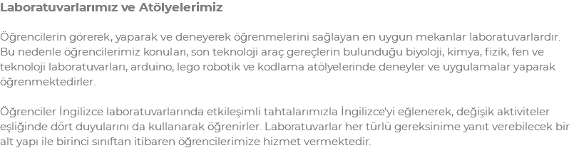 Laboratuvarlarımız ve Atölyelerimiz Öğrencilerin görerek, yaparak ve deneyerek öğrenmelerini sağlayan en uygun mekanlar laboratuvarlardır. Bu nedenle öğrencilerimiz konuları, son teknoloji araç gereçlerin bulunduğu biyoloji, kimya, fizik, fen ve teknoloji laboratuvarları, arduino, lego robotik ve kodlama atölyelerinde deneyler ve uygulamalar yaparak öğrenmektedirler. Öğrenciler İngilizce laboratuvarlarında etkileşimli tahtalarımızla İngilizce'yi eğlenerek, değişik aktiviteler eşliğinde dört duyularını da kullanarak öğrenirler. Laboratuvarlar her türlü gereksinime yanıt verebilecek bir alt yapı ile birinci sınıftan itibaren öğrencilerimize hizmet vermektedir.