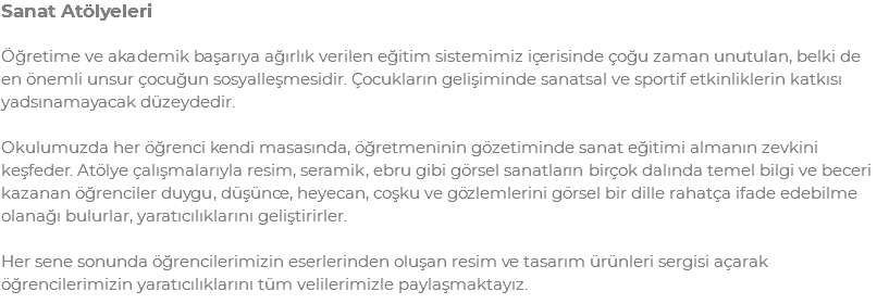 Sanat Atölyeleri Öğretime ve akademik başarıya ağırlık verilen eğitim sistemimiz içerisinde çoğu zaman unutulan, belki de en önemli unsur çocuğun sosyalleşmesidir. Çocukların gelişiminde sanatsal ve sportif etkinliklerin katkısı yadsınamayacak düzeydedir. Okulumuzda her öğrenci kendi masasında, öğretmeninin gözetiminde sanat eğitimi almanın zevkini keşfeder. Atölye çalışmalarıyla resim, seramik, ebru gibi görsel sanatların birçok dalında temel bilgi ve beceri kazanan öğrenciler duygu, düşünce, heyecan, coşku ve gözlemlerini görsel bir dille rahatça ifade edebilme olanağı bulurlar, yaratıcılıklarını geliştirirler. Her sene sonunda öğrencilerimizin eserlerinden oluşan resim ve tasarım ürünleri sergisi açarak öğrencilerimizin yaratıcılıklarını tüm velilerimizle paylaşmaktayız.