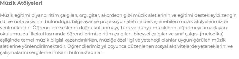 Müzik Atölyeleri Müzik eğitimi piyano, ritim çalgıları, org, gitar, akordeon gibi müzik aletlerinin ve eğitimi destekleyici zengin cd ve nota arşivinin bulunduğu, bilgisayar ve projeksiyon aleti ile ders işlenebilen müzik atölyelerimizde verilmektedir. Öğrencilere seslerini doğru kullanmayı, Türk ve dünya müziklerini öğretmeyi amaçlayan okulumuzda İlkokul kısmında öğrencilerimize ritim çalgıları, bireysel çalgılar ve sınıf çalgısı (melodika) eşliğinde temel müzik bilgisi kazandırılırken, müziğe özel ilgi ve yeteneği olanlar uygun görülen müzik aletlerine yönlendirilmektedir. Öğrencilerimiz yıl boyunca düzenlenen sosyal aktivitelerde yeteneklerini ve çalışmalarını sergileme imkanı bulmaktadırlar.