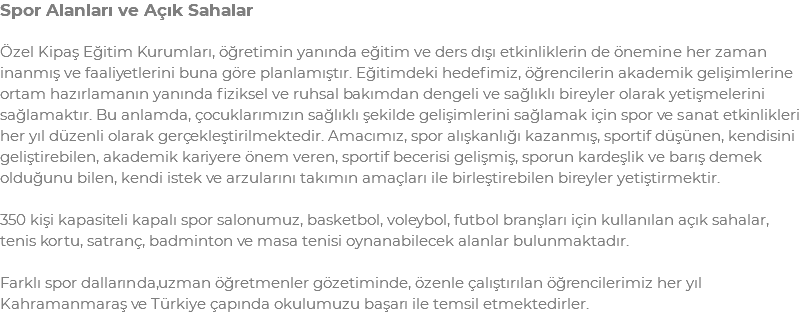 Spor Alanları ve Açık Sahalar Özel Kipaş Eğitim Kurumları, öğretimin yanında eğitim ve ders dışı etkinliklerin de önemine her zaman inanmış ve faaliyetlerini buna göre planlamıştır. Eğitimdeki hedefimiz, öğrencilerin akademik gelişimlerine ortam hazırlamanın yanında fiziksel ve ruhsal bakımdan dengeli ve sağlıklı bireyler olarak yetişmelerini sağlamaktır. Bu anlamda, çocuklarımızın sağlıklı şekilde gelişimlerini sağlamak için spor ve sanat etkinlikleri her yıl düzenli olarak gerçekleştirilmektedir. Amacımız, spor alışkanlığı kazanmış, sportif düşünen, kendisini geliştirebilen, akademik kariyere önem veren, sportif becerisi gelişmiş, sporun kardeşlik ve barış demek olduğunu bilen, kendi istek ve arzularını takımın amaçları ile birleştirebilen bireyler yetiştirmektir. 350 kişi kapasiteli kapalı spor salonumuz, basketbol, voleybol, futbol branşları için kullanılan açık sahalar, tenis kortu, satranç, badminton ve masa tenisi oynanabilecek alanlar bulunmaktadır. Farklı spor dallarında,uzman öğretmenler gözetiminde, özenle çalıştırılan öğrencilerimiz her yıl Kahramanmaraş ve Türkiye çapında okulumuzu başarı ile temsil etmektedirler.