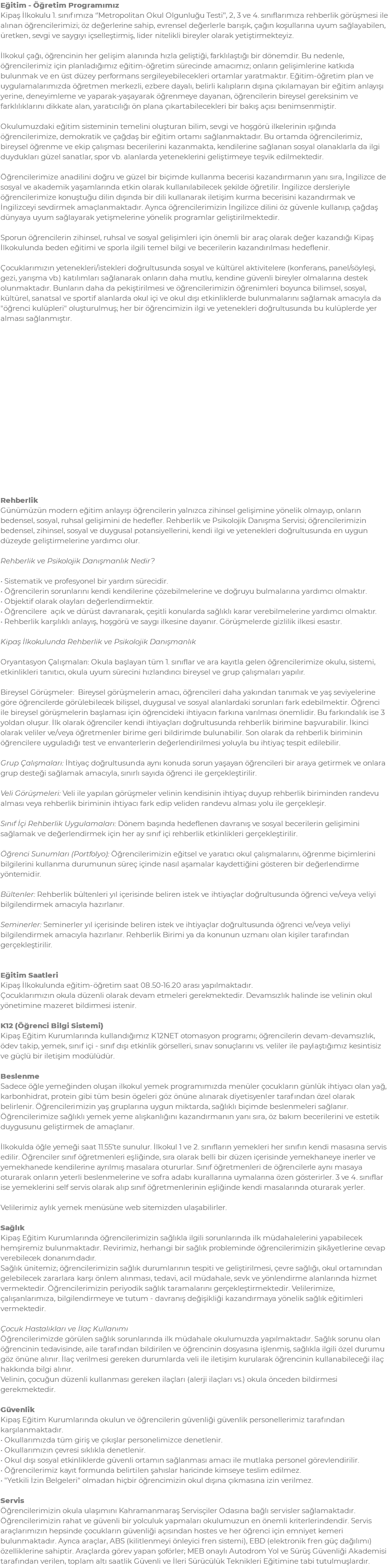 Eğitim - Öğretim Programımız Kipaş İlkokulu 1. sınıfımıza ‘’Metropolitan Okul Olgunluğu Testi’’, 2, 3 ve 4. sınıflarımıza rehberlik görüşmesi ile alınan öğrencilerimizi; öz değerlerine sahip, evrensel değerlerle barışık, çağın koşullarına uyum sağlayabilen, üretken, sevgi ve saygıyı içselleştirmiş, lider nitelikli bireyler olarak yetiştirmekteyiz. İlkokul çağı, öğrencinin her gelişim alanında hızla geliştiği, farklılaştığı bir dönemdir. Bu nedenle, öğrencilerimiz için planladığımız eğitim-öğretim sürecinde amacımız; onların gelişimlerine katkıda bulunmak ve en üst düzey performans sergileyebilecekleri ortamlar yaratmaktır. Eğitim-öğretim plan ve uygulamalarımızda öğretmen merkezli, ezbere dayalı, belirli kalıpların dışına çıkılamayan bir eğitim anlayışı yerine, deneyimleme ve yaparak-yaşayarak öğrenmeye dayanan, öğrencilerin bireysel gereksinim ve farklılıklarını dikkate alan, yaratıcılığı ön plana çıkartabilecekleri bir bakış açısı benimsenmiştir. Okulumuzdaki eğitim sisteminin temelini oluşturan bilim, sevgi ve hoşgörü ilkelerinin ışığında öğrencilerimize, demokratik ve çağdaş bir eğitim ortamı sağlanmaktadır. Bu ortamda öğrencilerimiz, bireysel öğrenme ve ekip çalışması becerilerini kazanmakta, kendilerine sağlanan sosyal olanaklarla da ilgi duydukları güzel sanatlar, spor vb. alanlarda yeteneklerini geliştirmeye teşvik edilmektedir. Öğrencilerimize anadilini doğru ve güzel bir biçimde kullanma becerisi kazandırmanın yanı sıra, İngilizce de sosyal ve akademik yaşamlarında etkin olarak kullanılabilecek şekilde öğretilir. İngilizce dersleriyle öğrencilerimize konuştuğu dilin dışında bir dili kullanarak iletişim kurma becerisini kazandırmak ve İngilizceyi sevdirmek amaçlanmaktadır. Ayrıca öğrencilerimizin İngilizce dilini öz güvenle kullanıp, çağdaş dünyaya uyum sağlayarak yetişmelerine yönelik programlar geliştirilmektedir. Sporun öğrencilerin zihinsel, ruhsal ve sosyal gelişimleri için önemli bir araç olarak değer kazandığı Kipaş İlkokulunda beden eğitimi ve sporla ilgili temel bilgi ve becerilerin kazandırılması hedeflenir. Çocuklarımızın yetenekleri/istekleri doğrultusunda sosyal ve kültürel aktivitelere (konferans, panel/söyleşi, gezi, yarışma vb.) katılımları sağlanarak onların daha mutlu, kendine güvenli bireyler olmalarına destek olunmaktadır. Bunların daha da pekiştirilmesi ve öğrencilerimizin öğrenimleri boyunca bilimsel, sosyal, kültürel, sanatsal ve sportif alanlarda okul içi ve okul dışı etkinliklerde bulunmalarını sağlamak amacıyla da "öğrenci kulüpleri" oluşturulmuş; her bir öğrencimizin ilgi ve yetenekleri doğrultusunda bu kulüplerde yer alması sağlanmıştır. Rehberlik Günümüzün modern eğitim anlayışı öğrencilerin yalnızca zihinsel gelişimine yönelik olmayıp, onların bedensel, sosyal, ruhsal gelişimini de hedefler. Rehberlik ve Psikolojik Danışma Servisi; öğrencilerimizin bedensel, zihinsel, sosyal ve duygusal potansiyellerini, kendi ilgi ve yetenekleri doğrultusunda en uygun düzeyde geliştirmelerine yardımcı olur. Rehberlik ve Psikolojik Danışmanlık Nedir? • Sistematik ve profesyonel bir yardım sürecidir. • Öğrencilerin sorunlarını kendi kendilerine çözebilmelerine ve doğruyu bulmalarına yardımcı olmaktır. • Objektif olarak olayları değerlendirmektir. • Öğrencilere açık ve dürüst davranarak, çeşitli konularda sağlıklı karar verebilmelerine yardımcı olmaktır. • Rehberlik karşılıklı anlayış, hoşgörü ve saygı ilkesine dayanır. Görüşmelerde gizlilik ilkesi esastır. Kipaş İlkokulunda Rehberlik ve Psikolojik Danışmanlık Oryantasyon Çalışmaları: Okula başlayan tüm 1. sınıflar ve ara kayıtla gelen öğrencilerimize okulu, sistemi, etkinlikleri tanıtıcı, okula uyum sürecini hızlandırıcı bireysel ve grup çalışmaları yapılır. Bireysel Görüşmeler: Bireysel görüşmelerin amacı, öğrencileri daha yakından tanımak ve yaş seviyelerine göre öğrencilerde görülebilecek bilişsel, duygusal ve sosyal alanlardaki sorunları fark edebilmektir. Öğrenci ile bireysel görüşmelerin başlaması için öğrencideki ihtiyacın farkına varılması önemlidir. Bu farkındalık ise 3 yoldan oluşur. İlk olarak öğrenciler kendi ihtiyaçları doğrultusunda rehberlik birimine başvurabilir. İkinci olarak veliler ve/veya öğretmenler birime geri bildirimde bulunabilir. Son olarak da rehberlik biriminin öğrencilere uyguladığı test ve envanterlerin değerlendirilmesi yoluyla bu ihtiyaç tespit edilebilir. Grup Çalışmaları: İhtiyaç doğrultusunda aynı konuda sorun yaşayan öğrencileri bir araya getirmek ve onlara grup desteği sağlamak amacıyla, sınırlı sayıda öğrenci ile gerçekleştirilir. Veli Görüşmeleri: Veli ile yapılan görüşmeler velinin kendisinin ihtiyaç duyup rehberlik biriminden randevu alması veya rehberlik biriminin ihtiyacı fark edip veliden randevu alması yolu ile gerçekleşir. Sınıf İçi Rehberlik Uygulamaları: Dönem başında hedeflenen davranış ve sosyal becerilerin gelişimini sağlamak ve değerlendirmek için her ay sınıf içi rehberlik etkinlikleri gerçekleştirilir. Öğrenci Sunumları (Portfolyo): Öğrencilerimizin eğitsel ve yaratıcı okul çalışmalarını, öğrenme biçimlerini bilgilerini kullanma durumunun süreç içinde nasıl aşamalar kaydettiğini gösteren bir değerlendirme yöntemidir. Bültenler: Rehberlik bültenleri yıl içerisinde beliren istek ve ihtiyaçlar doğrultusunda öğrenci ve/veya veliyi bilgilendirmek amacıyla hazırlanır. Seminerler: Seminerler yıl içerisinde beliren istek ve ihtiyaçlar doğrultusunda öğrenci ve/veya veliyi bilgilendirmek amacıyla hazırlanır. Rehberlik Birimi ya da konunun uzmanı olan kişiler tarafından gerçekleştirilir. Eğitim Saatleri Kipaş İlkokulunda eğitim-öğretim saat 08.50-16.20 arası yapılmaktadır. Çocuklarımızın okula düzenli olarak devam etmeleri gerekmektedir. Devamsızlık halinde ise velinin okul yönetimine mazeret bildirmesi istenir. K12 (Öğrenci Bilgi Sistemi) Kipaş Eğitim Kurumlarında kullandığımız K12NET otomasyon programı; öğrencilerin devam-devamsızlık, ödev takip, yemek, sınıf içi - sınıf dışı etkinlik görselleri, sınav sonuçlarını vs. veliler ile paylaştığımız kesintisiz ve güçlü bir iletişim modülüdür. Beslenme Sadece öğle yemeğinden oluşan ilkokul yemek programımızda menüler çocukların günlük ihtiyacı olan yağ, karbonhidrat, protein gibi tüm besin ögeleri göz önüne alınarak diyetisyenler tarafından özel olarak belirlenir. Öğrencilerimizin yaş gruplarına uygun miktarda, sağlıklı biçimde beslenmeleri sağlanır. Öğrencilerimize sağlıklı yemek yeme alışkanlığını kazandırmanın yanı sıra, öz bakım becerilerini ve estetik duygusunu geliştirmek de amaçlanır. İlkokulda öğle yemeği saat 11.55’te sunulur. İlkokul 1 ve 2. sınıfların yemekleri her sınıfın kendi masasına servis edilir. Öğrenciler sınıf öğretmenleri eşliğinde, sıra olarak belli bir düzen içerisinde yemekhaneye inerler ve yemekhanede kendilerine ayrılmış masalara otururlar. Sınıf öğretmenleri de öğrencilerle aynı masaya oturarak onların yeterli beslenmelerine ve sofra adabı kurallarına uymalarına özen gösterirler. 3 ve 4. sınıflar ise yemeklerini self servis olarak alıp sınıf öğretmenlerinin eşliğinde kendi masalarında oturarak yerler. Velilerimiz aylık yemek menüsüne web sitemizden ulaşabilirler. Sağlık Kipaş Eğitim Kurumlarında öğrencilerimizin sağlıkla ilgili sorunlarında ilk müdahalelerini yapabilecek hemşiremiz bulunmaktadır. Revirimiz, herhangi bir sağlık probleminde öğrencilerimizin şikâyetlerine cevap verebilecek donanımdadır. Sağlık ünitemiz; öğrencilerimizin sağlık durumlarının tespiti ve geliştirilmesi, çevre sağlığı, okul ortamından gelebilecek zararlara karşı önlem alınması, tedavi, acil müdahale, sevk ve yönlendirme alanlarında hizmet vermektedir. Öğrencilerimizin periyodik sağlık taramalarını gerçekleştirmektedir. Velilerimize, çalışanlarımıza, bilgilendirmeye ve tutum - davranış değişikliği kazandırmaya yönelik sağlık eğitimleri vermektedir. Çocuk Hastalıkları ve İlaç Kullanımı Öğrencilerimizde görülen sağlık sorunlarında ilk müdahale okulumuzda yapılmaktadır. Sağlık sorunu olan öğrencinin tedavisinde, aile tarafından bildirilen ve öğrencinin dosyasına işlenmiş, sağlıkla ilgili özel durumu göz önüne alınır. İlaç verilmesi gereken durumlarda veli ile iletişim kurularak öğrencinin kullanabileceği ilaç hakkında bilgi alınır. Velinin, çocuğun düzenli kullanması gereken ilaçları (alerji ilaçları vs.) okula önceden bildirmesi gerekmektedir. Güvenlik Kipaş Eğitim Kurumlarında okulun ve öğrencilerin güvenliği güvenlik personellerimiz tarafından karşılanmaktadır. • Okullarımızda tüm giriş ve çıkışlar personelimizce denetlenir. • Okullarımızın çevresi sıklıkla denetlenir. • Okul dışı sosyal etkinliklerde güvenli ortamın sağlanması amacı ile mutlaka personel görevlendirilir. • Öğrencilerimiz kayıt formunda belirtilen şahıslar haricinde kimseye teslim edilmez. • "Yetkili İzin Belgeleri" olmadan hiçbir öğrencimizin okul dışına çıkmasına izin verilmez. Servis Öğrencilerimizin okula ulaşımını Kahramanmaraş Servisçiler Odasına bağlı servisler sağlamaktadır. Öğrencilerimizin rahat ve güvenli bir yolculuk yapmaları okulumuzun en önemli kriterlerindendir. Servis araçlarımızın hepsinde çocukların güvenliği açısından hostes ve her öğrenci için emniyet kemeri bulunmaktadır. Ayrıca araçlar, ABS (kilitlenmeyi önleyici fren sistemi), EBD (elektronik fren güç dağılımı) özelliklerine sahiptir. Araçlarda görev yapan şoförler; MEB onaylı Autodrom Yol ve Sürüş Güvenliği Akademisi tarafından verilen, toplam altı saatlik Güvenli ve İleri Sürücülük Teknikleri Eğitimine tabi tutulmuşlardır.
