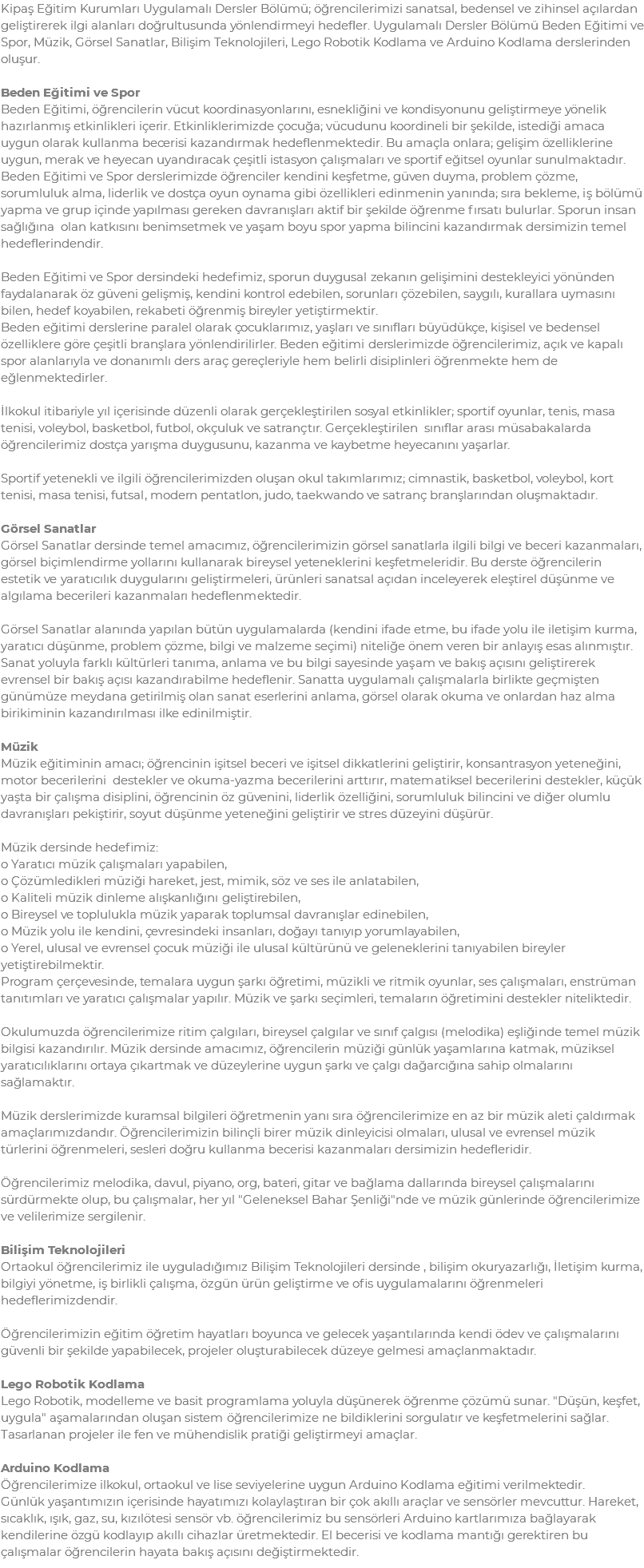 Kipaş Eğitim Kurumları Uygulamalı Dersler Bölümü; öğrencilerimizi sanatsal, bedensel ve zihinsel açılardan geliştirerek ilgi alanları doğrultusunda yönlendirmeyi hedefler. Uygulamalı Dersler Bölümü Beden Eğitimi ve Spor, Müzik, Görsel Sanatlar, Bilişim Teknolojileri, Lego Robotik Kodlama ve Arduino Kodlama derslerinden oluşur. Beden Eğitimi ve Spor Beden Eğitimi, öğrencilerin vücut koordinasyonlarını, esnekliğini ve kondisyonunu geliştirmeye yönelik hazırlanmış etkinlikleri içerir. Etkinliklerimizde çocuğa; vücudunu koordineli bir şekilde, istediği amaca uygun olarak kullanma becerisi kazandırmak hedeflenmektedir. Bu amaçla onlara; gelişim özelliklerine uygun, merak ve heyecan uyandıracak çeşitli istasyon çalışmaları ve sportif eğitsel oyunlar sunulmaktadır. Beden Eğitimi ve Spor derslerimizde öğrenciler kendini keşfetme, güven duyma, problem çözme, sorumluluk alma, liderlik ve dostça oyun oynama gibi özellikleri edinmenin yanında; sıra bekleme, iş bölümü yapma ve grup içinde yapılması gereken davranışları aktif bir şekilde öğrenme fırsatı bulurlar. Sporun insan sağlığına olan katkısını benimsetmek ve yaşam boyu spor yapma bilincini kazandırmak dersimizin temel hedeflerindendir. Beden Eğitimi ve Spor dersindeki hedefimiz, sporun duygusal zekanın gelişimini destekleyici yönünden faydalanarak öz güveni gelişmiş, kendini kontrol edebilen, sorunları çözebilen, saygılı, kurallara uymasını bilen, hedef koyabilen, rekabeti öğrenmiş bireyler yetiştirmektir. Beden eğitimi derslerine paralel olarak çocuklarımız, yaşları ve sınıfları büyüdükçe, kişisel ve bedensel özelliklere göre çeşitli branşlara yönlendirilirler. Beden eğitimi derslerimizde öğrencilerimiz, açık ve kapalı spor alanlarıyla ve donanımlı ders araç gereçleriyle hem belirli disiplinleri öğrenmekte hem de eğlenmektedirler. İlkokul itibariyle yıl içerisinde düzenli olarak gerçekleştirilen sosyal etkinlikler; sportif oyunlar, tenis, masa tenisi, voleybol, basketbol, futbol, okçuluk ve satrançtır. Gerçekleştirilen sınıflar arası müsabakalarda öğrencilerimiz dostça yarışma duygusunu, kazanma ve kaybetme heyecanını yaşarlar. Sportif yetenekli ve ilgili öğrencilerimizden oluşan okul takımlarımız; cimnastik, basketbol, voleybol, kort tenisi, masa tenisi, futsal, modern pentatlon, judo, taekwando ve satranç branşlarından oluşmaktadır. Görsel Sanatlar Görsel Sanatlar dersinde temel amacımız, öğrencilerimizin görsel sanatlarla ilgili bilgi ve beceri kazanmaları, görsel biçimlendirme yollarını kullanarak bireysel yeteneklerini keşfetmeleridir. Bu derste öğrencilerin estetik ve yaratıcılık duygularını geliştirmeleri, ürünleri sanatsal açıdan inceleyerek eleştirel düşünme ve algılama becerileri kazanmaları hedeflenmektedir. Görsel Sanatlar alanında yapılan bütün uygulamalarda (kendini ifade etme, bu ifade yolu ile iletişim kurma, yaratıcı düşünme, problem çözme, bilgi ve malzeme seçimi) niteliğe önem veren bir anlayış esas alınmıştır. Sanat yoluyla farklı kültürleri tanıma, anlama ve bu bilgi sayesinde yaşam ve bakış açısını geliştirerek evrensel bir bakış açısı kazandırabilme hedeflenir. Sanatta uygulamalı çalışmalarla birlikte geçmişten günümüze meydana getirilmiş olan sanat eserlerini anlama, görsel olarak okuma ve onlardan haz alma birikiminin kazandırılması ilke edinilmiştir. Müzik Müzik eğitiminin amacı; öğrencinin işitsel beceri ve işitsel dikkatlerini geliştirir, konsantrasyon yeteneğini, motor becerilerini destekler ve okuma-yazma becerilerini arttırır, matematiksel becerilerini destekler, küçük yaşta bir çalışma disiplini, öğrencinin öz güvenini, liderlik özelliğini, sorumluluk bilincini ve diğer olumlu davranışları pekiştirir, soyut düşünme yeteneğini geliştirir ve stres düzeyini düşürür. Müzik dersinde hedefimiz: o Yaratıcı müzik çalışmaları yapabilen, o Çözümledikleri müziği hareket, jest, mimik, söz ve ses ile anlatabilen, o Kaliteli müzik dinleme alışkanlığını geliştirebilen, o Bireysel ve toplulukla müzik yaparak toplumsal davranışlar edinebilen, o Müzik yolu ile kendini, çevresindeki insanları, doğayı tanıyıp yorumlayabilen, o Yerel, ulusal ve evrensel çocuk müziği ile ulusal kültürünü ve geleneklerini tanıyabilen bireyler yetiştirebilmektir. Program çerçevesinde, temalara uygun şarkı öğretimi, müzikli ve ritmik oyunlar, ses çalışmaları, enstrüman tanıtımları ve yaratıcı çalışmalar yapılır. Müzik ve şarkı seçimleri, temaların öğretimini destekler niteliktedir. Okulumuzda öğrencilerimize ritim çalgıları, bireysel çalgılar ve sınıf çalgısı (melodika) eşliğinde temel müzik bilgisi kazandırılır. Müzik dersinde amacımız, öğrencilerin müziği günlük yaşamlarına katmak, müziksel yaratıcılıklarını ortaya çıkartmak ve düzeylerine uygun şarkı ve çalgı dağarcığına sahip olmalarını sağlamaktır. Müzik derslerimizde kuramsal bilgileri öğretmenin yanı sıra öğrencilerimize en az bir müzik aleti çaldırmak amaçlarımızdandır. Öğrencilerimizin bilinçli birer müzik dinleyicisi olmaları, ulusal ve evrensel müzik türlerini öğrenmeleri, sesleri doğru kullanma becerisi kazanmaları dersimizin hedefleridir. Öğrencilerimiz melodika, davul, piyano, org, bateri, gitar ve bağlama dallarında bireysel çalışmalarını sürdürmekte olup, bu çalışmalar, her yıl "Geleneksel Bahar Şenliği"nde ve müzik günlerinde öğrencilerimize ve velilerimize sergilenir. Bilişim Teknolojileri Ortaokul öğrencilerimiz ile uyguladığımız Bilişim Teknolojileri dersinde , bilişim okuryazarlığı, İletişim kurma, bilgiyi yönetme, iş birlikli çalışma, özgün ürün geliştirme ve ofis uygulamalarını öğrenmeleri hedeflerimizdendir. Öğrencilerimizin eğitim öğretim hayatları boyunca ve gelecek yaşantılarında kendi ödev ve çalışmalarını güvenli bir şekilde yapabilecek, projeler oluşturabilecek düzeye gelmesi amaçlanmaktadır. Lego Robotik Kodlama Lego Robotik, modelleme ve basit programlama yoluyla düşünerek öğrenme çözümü sunar. "Düşün, keşfet, uygula" aşamalarından oluşan sistem öğrencilerimize ne bildiklerini sorgulatır ve keşfetmelerini sağlar. Tasarlanan projeler ile fen ve mühendislik pratiği geliştirmeyi amaçlar. Arduino Kodlama Öğrencilerimize ilkokul, ortaokul ve lise seviyelerine uygun Arduino Kodlama eğitimi verilmektedir. Günlük yaşantımızın içerisinde hayatımızı kolaylaştıran bir çok akıllı araçlar ve sensörler mevcuttur. Hareket, sıcaklık, ışık, gaz, su, kızılötesi sensör vb. öğrencilerimiz bu sensörleri Arduino kartlarımıza bağlayarak kendilerine özgü kodlayıp akıllı cihazlar üretmektedir. El becerisi ve kodlama mantığı gerektiren bu çalışmalar öğrencilerin hayata bakış açısını değiştirmektedir.
